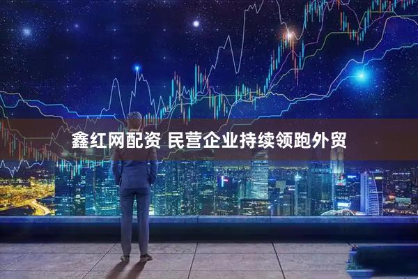 鑫红网配资 民营企业持续领跑外贸