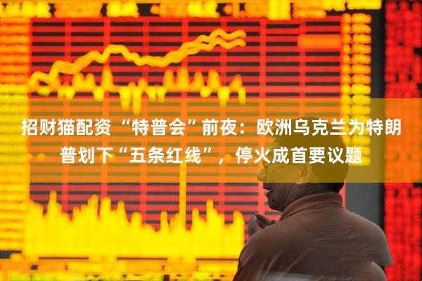 招财猫配资 “特普会”前夜：欧洲乌克兰为特朗普划下“五条红线”，停火成首要议题