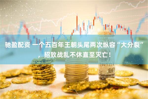 驰盈配资 一个五百年王朝头尾两次纵容“大分裂”，招致战乱不休直至灭亡！